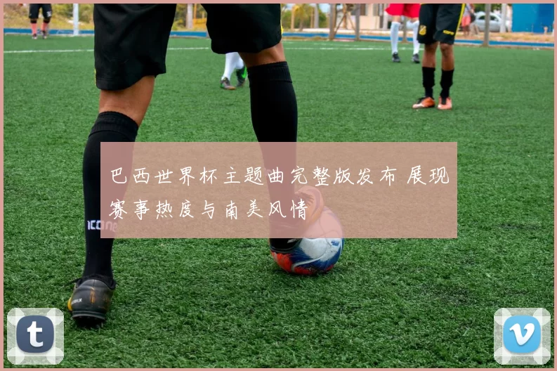 巴西世界杯主题曲完整版发布 展现赛事热度与南美风情