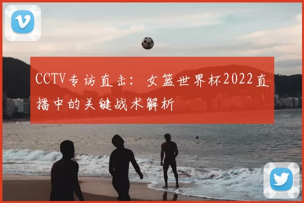 CCTV专访直击：女篮世界杯2022直播中的关键战术解析
