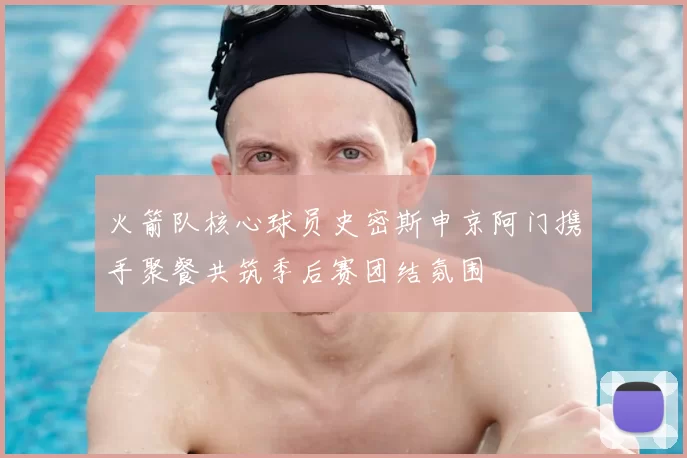 火箭队核心球员史密斯申京阿门携手聚餐共筑季后赛团结氛围