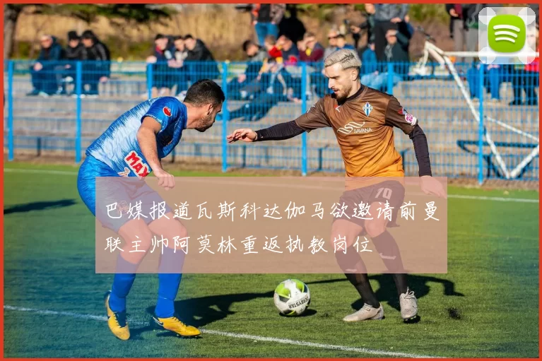 巴媒报道瓦斯科达伽马欲邀请前曼联主帅阿莫林重返执教岗位