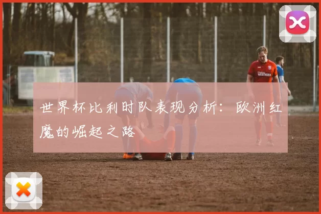 世界杯比利时队表现分析：欧洲红魔的崛起之路