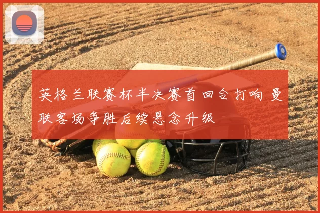 英格兰联赛杯半决赛首回合打响 曼联客场争胜后续悬念升级
