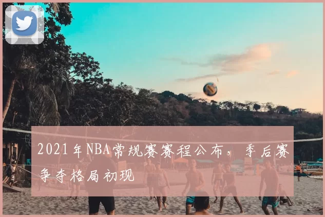 2021年NBA常规赛赛程公布，季后赛争夺格局初现
