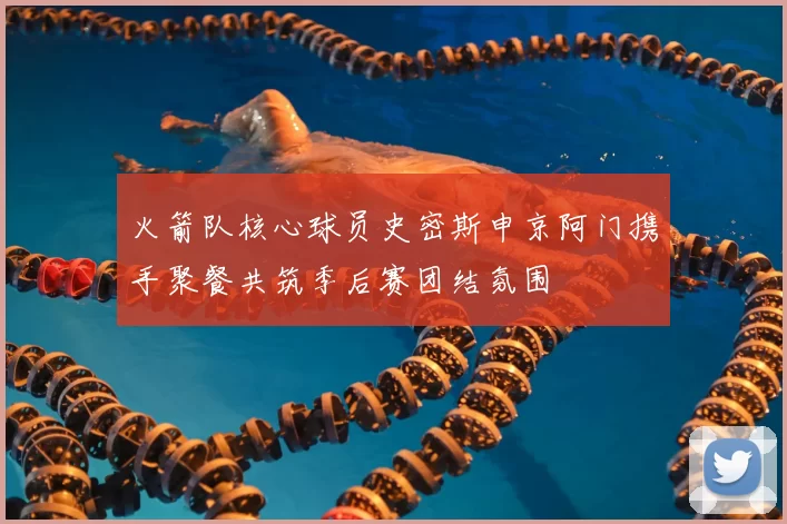 火箭队核心球员史密斯申京阿门携手聚餐共筑季后赛团结氛围