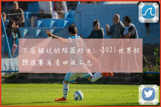 不容错过的绿茵对决：2021世界杯预选赛高清回放汇总