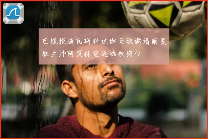 巴媒报道瓦斯科达伽马欲邀请前曼联主帅阿莫林重返执教岗位