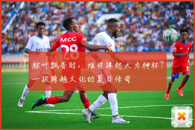 粽叶飘香时,谁将捧起大力神杯?一段跨越文化的夏日传奇