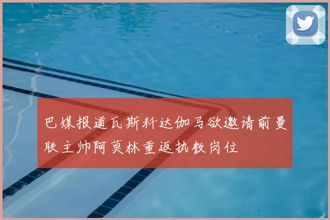 巴媒报道瓦斯科达伽马欲邀请前曼联主帅阿莫林重返执教岗位