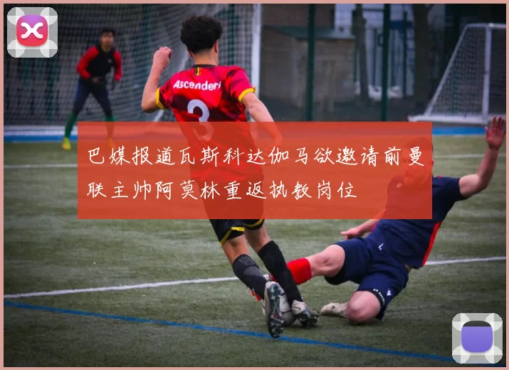 巴媒报道瓦斯科达伽马欲邀请前曼联主帅阿莫林重返执教岗位