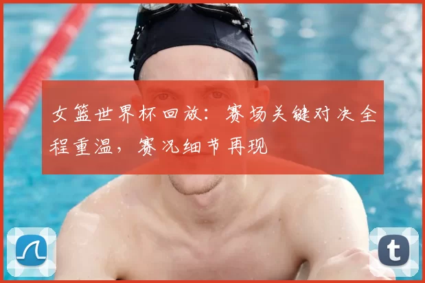 女篮世界杯回放:赛场关键对决全程重温,赛况细节再现