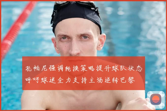 孔帕尼强调轮换策略提升球队状态呼吁球迷全力支持主场逆转巴黎