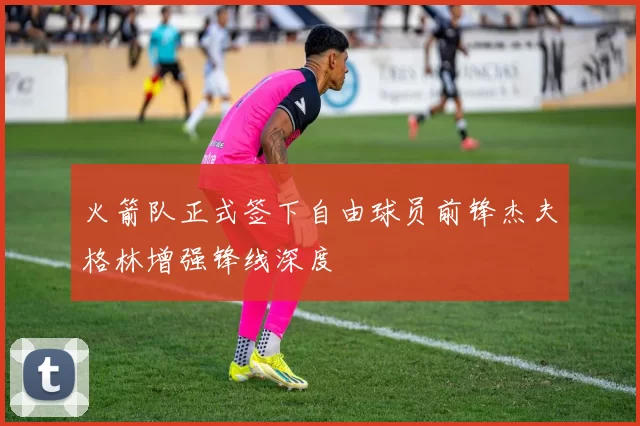 火箭队正式签下自由球员前锋杰夫格林增强锋线深度
