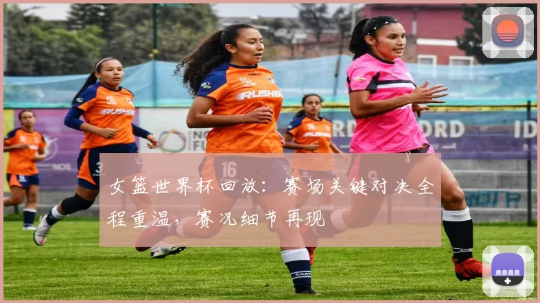 女篮世界杯回放：赛场关键对决全程重温，赛况细节再现