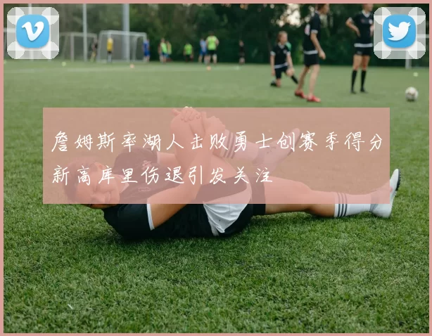 詹姆斯率湖人击败勇士创赛季得分新高库里伤退引发关注