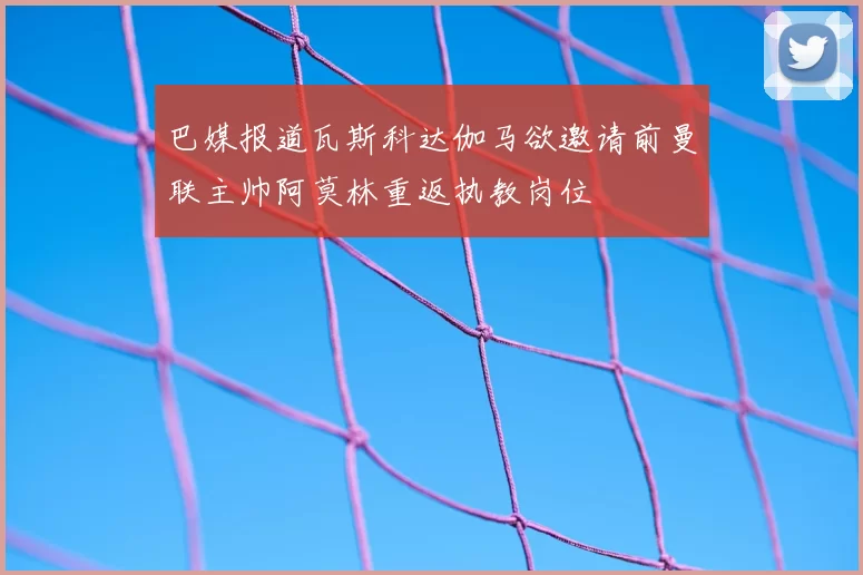 巴媒报道瓦斯科达伽马欲邀请前曼联主帅阿莫林重返执教岗位