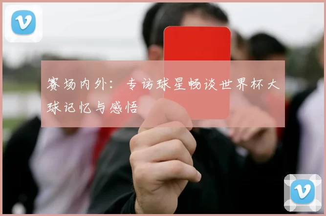 赛场内外：专访球星畅谈世界杯大球记忆与感悟