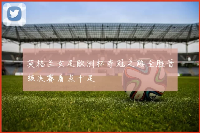 英格兰女足欧洲杯夺冠之路全胜晋级决赛看点十足
