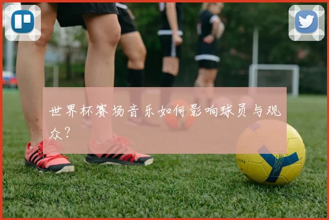 世界杯赛场音乐如何影响球员与观众？
