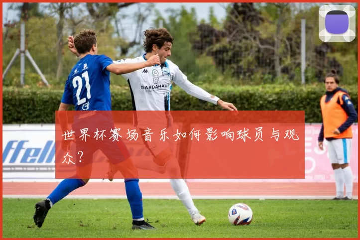 世界杯赛场音乐如何影响球员与观众？