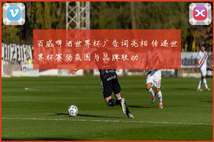 百威啤酒世界杯广告词亮相 传递世界杯赛场氛围与品牌联动