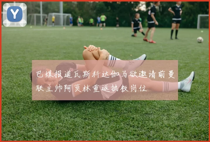 巴媒报道瓦斯科达伽马欲邀请前曼联主帅阿莫林重返执教岗位