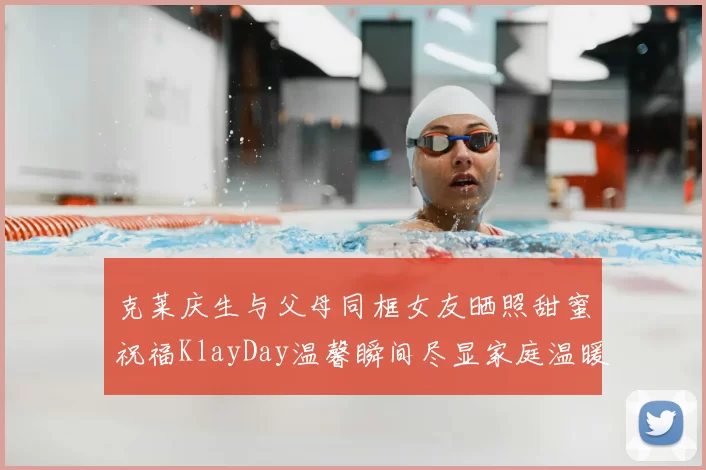 克莱庆生与父母同框女友晒照甜蜜祝福KlayDay温馨瞬间尽显家庭温暖