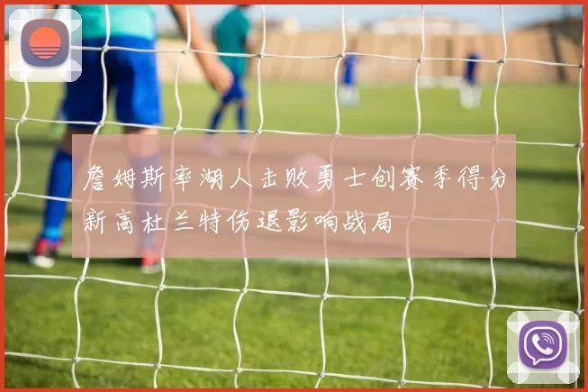詹姆斯率湖人击败勇士创赛季得分新高杜兰特伤退影响战局