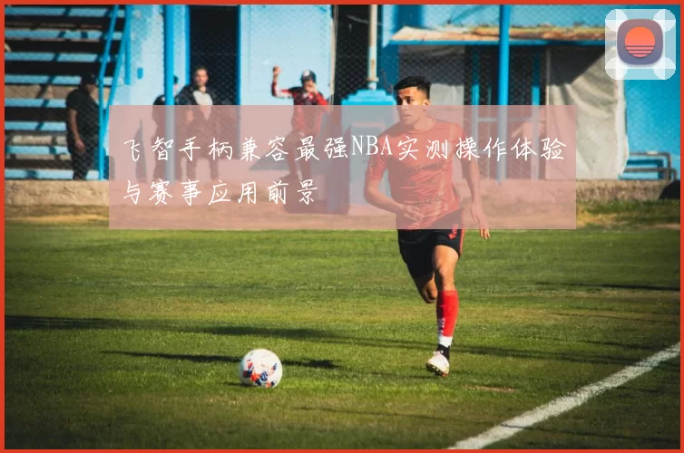 飞智手柄兼容最强NBA实测操作体验与赛事应用前景