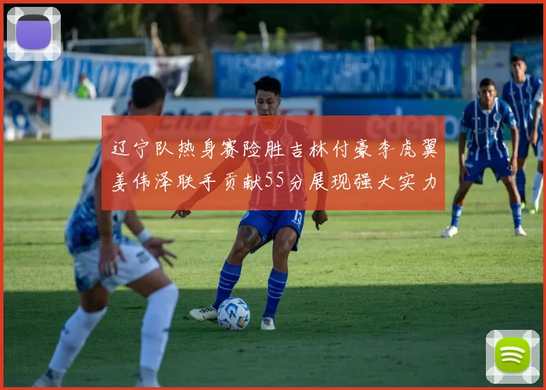 辽宁队热身赛险胜吉林付豪李虎翼姜伟泽联手贡献55分展现强大实力
