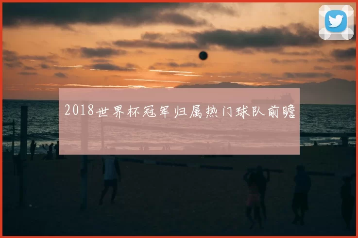 2018世界杯冠军归属热门球队前瞻