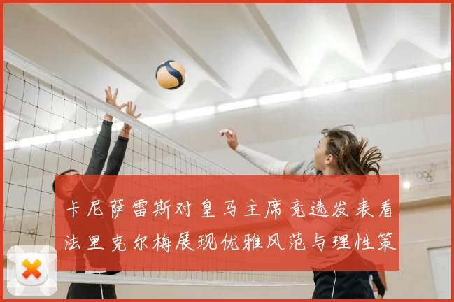 卡尼萨雷斯对皇马主席竞选发表看法里克尔梅展现优雅风范与理性策略