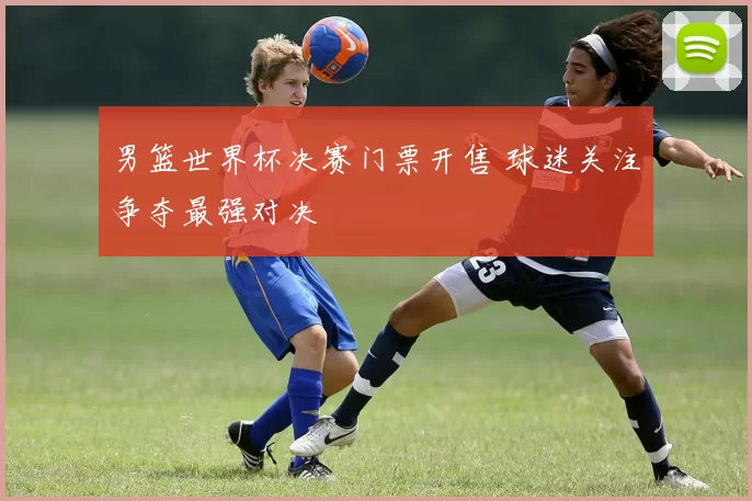 男篮世界杯决赛门票开售 球迷关注争夺最强对决