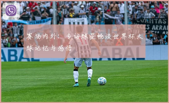 赛场内外:专访球星畅谈世界杯大球记忆与感悟