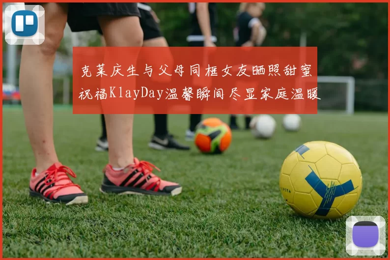 克莱庆生与父母同框女友晒照甜蜜祝福KlayDay温馨瞬间尽显家庭温暖