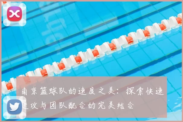 南京篮球队的速度之美：探索快速进攻与团队配合的完美结合
