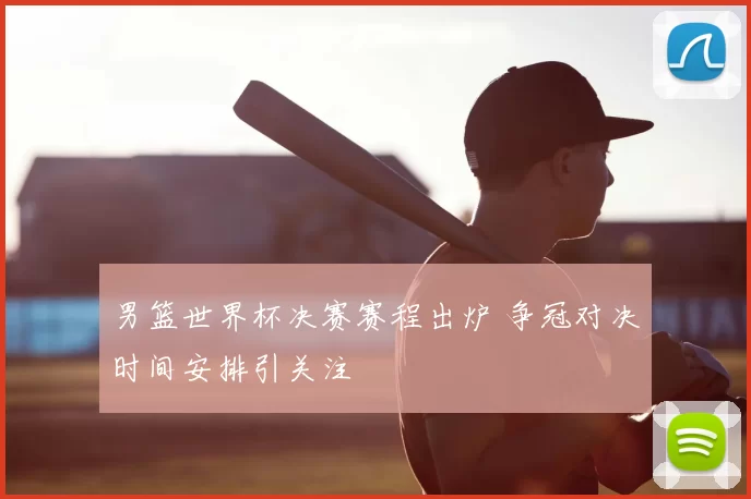 男篮世界杯决赛赛程出炉 争冠对决时间安排引关注
