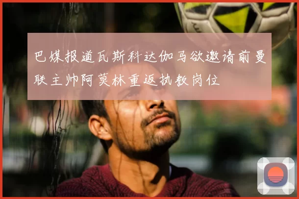 巴媒报道瓦斯科达伽马欲邀请前曼联主帅阿莫林重返执教岗位